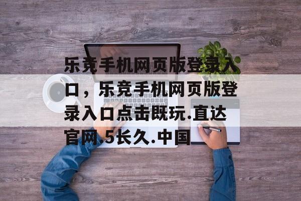 乐竞手机网页版登录入口，乐竞手机网页版登录入口点击既玩.直达官网.5长久.中国