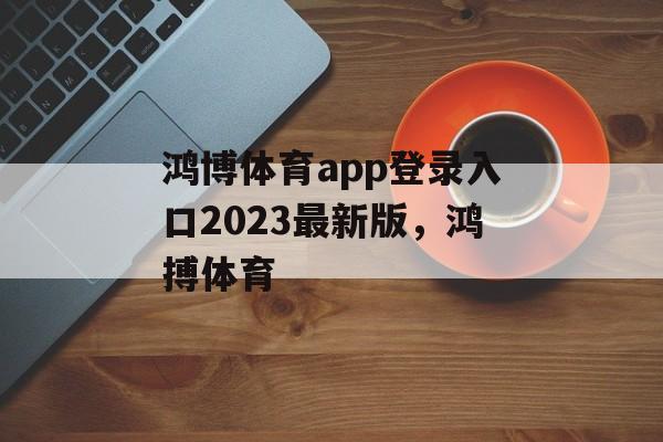 鸿博体育app登录入口2023最新版，鸿搏体育